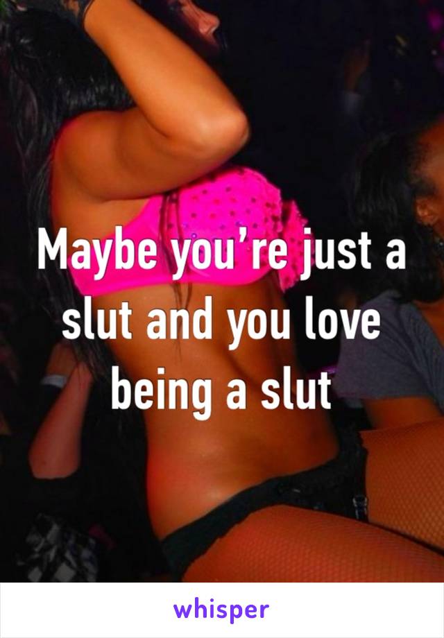 Maybe you’re just a slut and you love being a slut