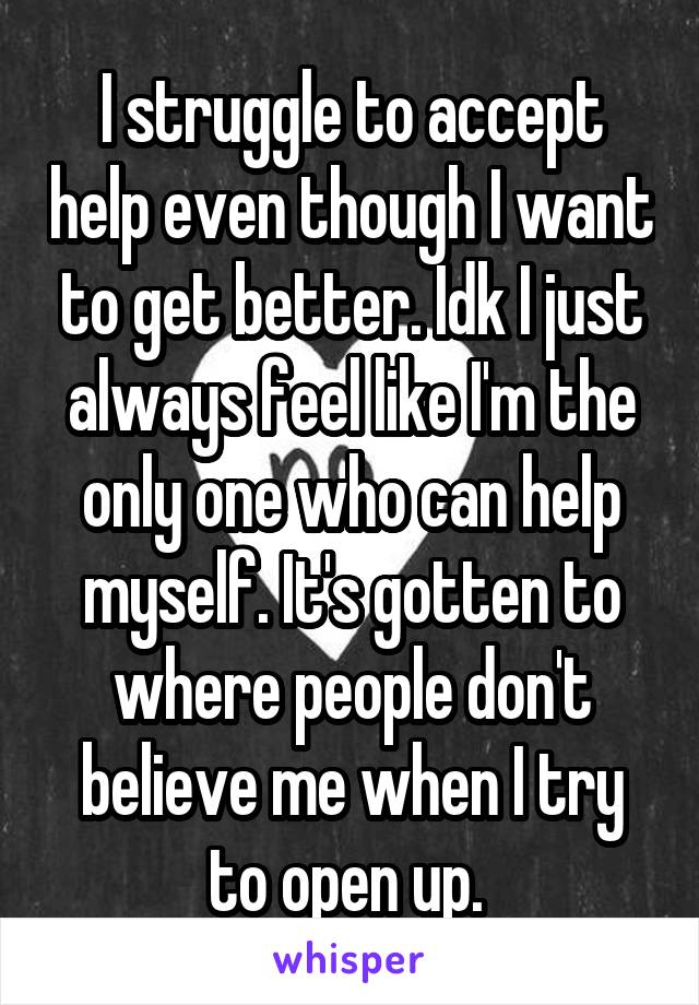 I struggle to accept help even though I want to get better. Idk I just always feel like I'm the only one who can help myself. It's gotten to where people don't believe me when I try to open up. 