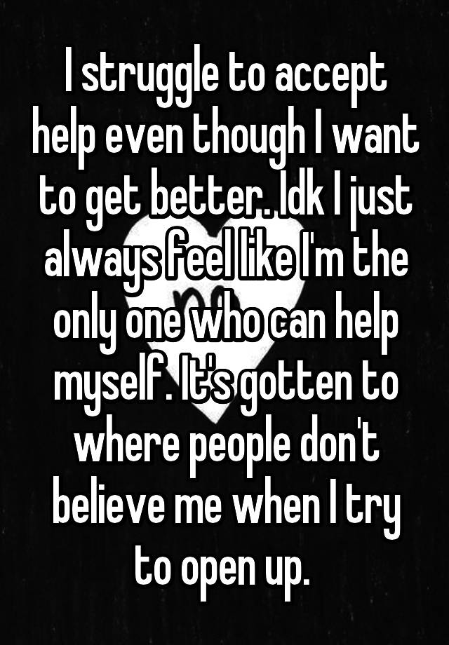 I struggle to accept help even though I want to get better. Idk I just always feel like I'm the only one who can help myself. It's gotten to where people don't believe me when I try to open up. 