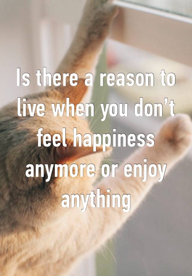 Is there a reason to live when you don’t feel happiness anymore or enjoy anything 