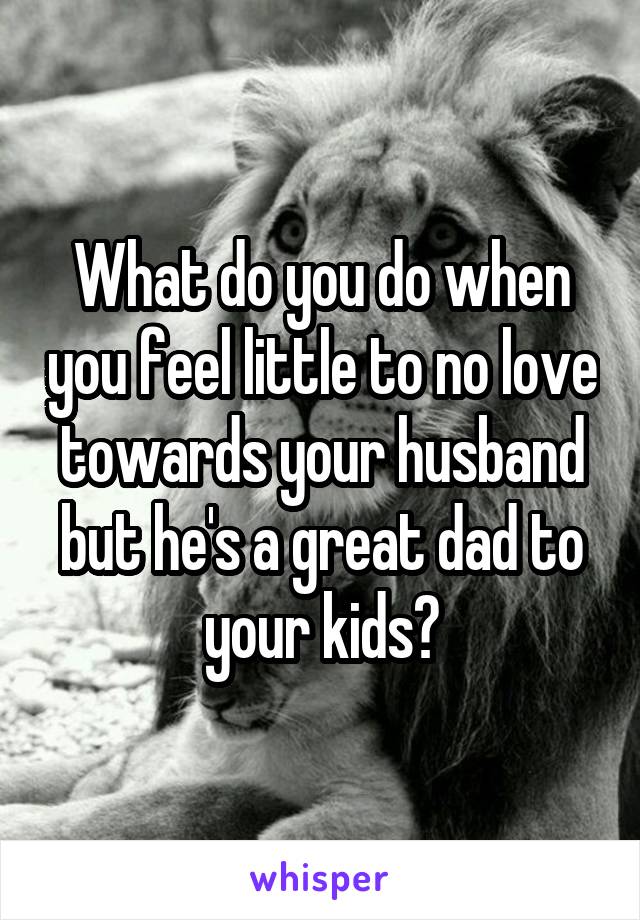 What do you do when you feel little to no love towards your husband but he's a great dad to your kids?