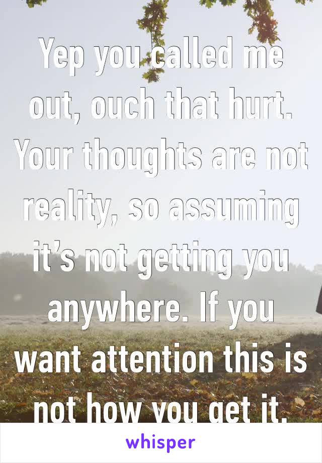 Yep you called me out, ouch that hurt. Your thoughts are not reality, so assuming it’s not getting you anywhere. If you want attention this is not how you get it.