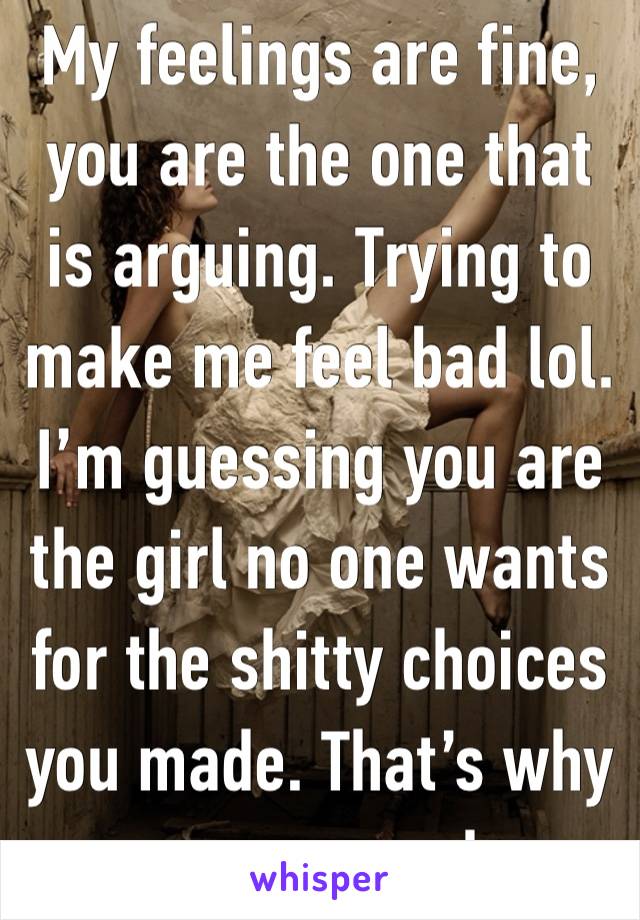 My feelings are fine, you are the one that is arguing. Trying to make me feel bad lol. I’m guessing you are the girl no one wants for the shitty choices you made. That’s why you are mad.