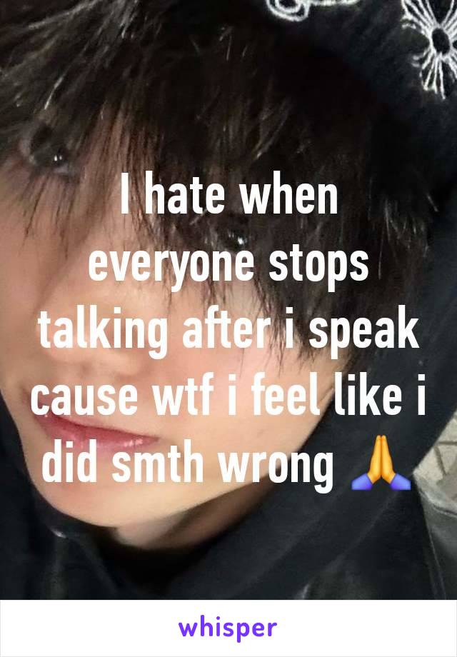 I hate when everyone stops talking after i speak cause wtf i feel like i did smth wrong 🙏