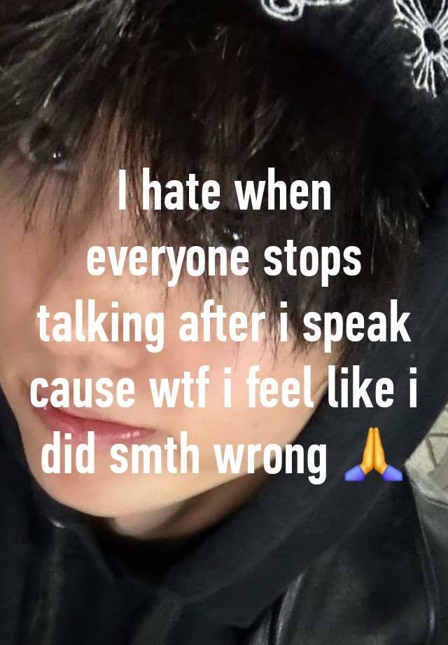 I hate when everyone stops talking after i speak cause wtf i feel like i did smth wrong 🙏