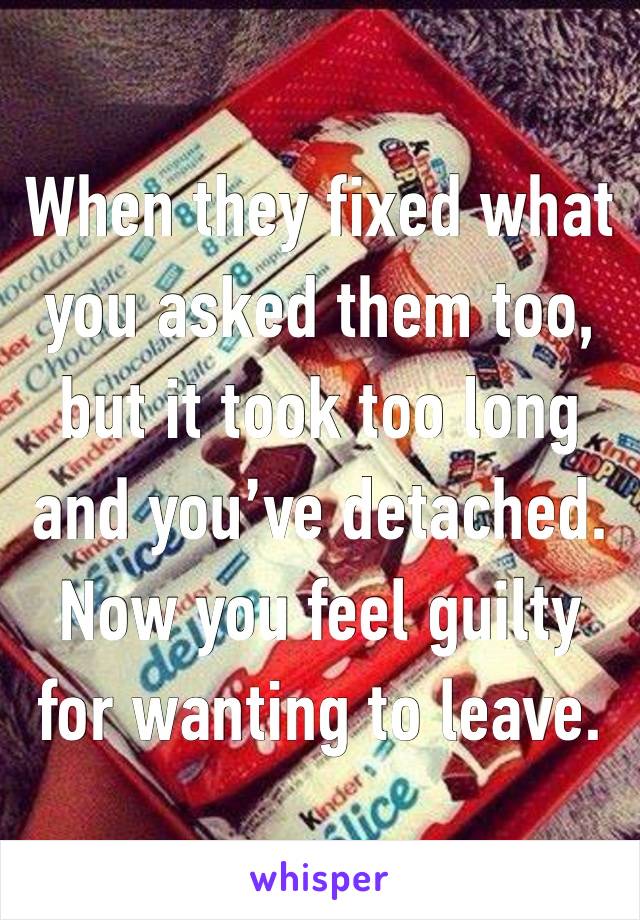 When they fixed what you asked them too, but it took too long and you’ve detached. Now you feel guilty for wanting to leave.