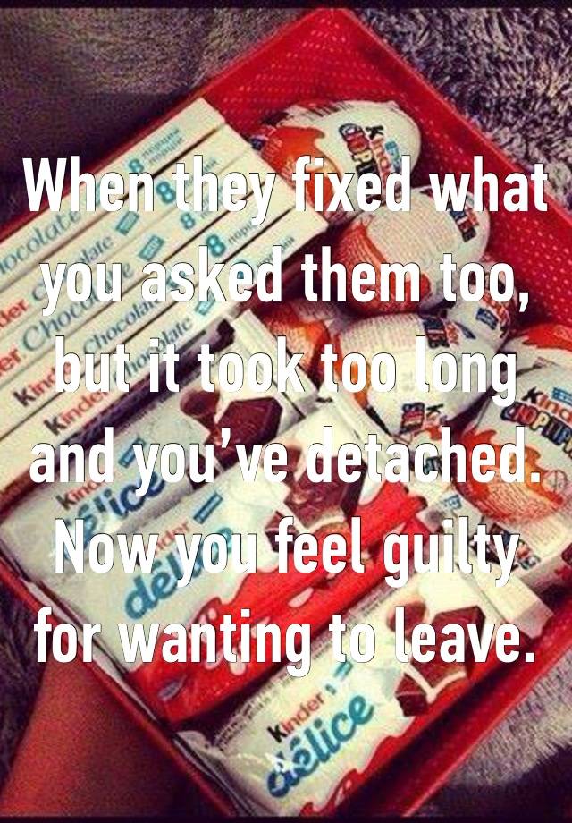 When they fixed what you asked them too, but it took too long and you’ve detached. Now you feel guilty for wanting to leave.