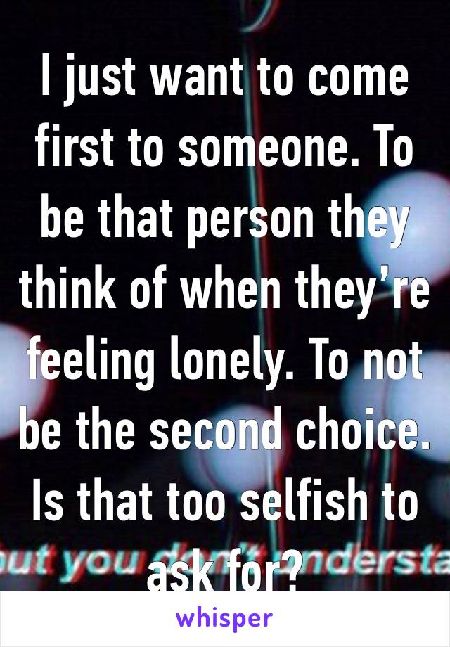 I just want to come first to someone. To be that person they think of when they’re feeling lonely. To not be the second choice. Is that too selfish to ask for? 