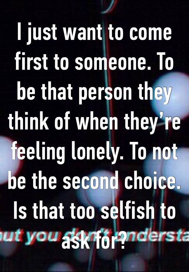 I just want to come first to someone. To be that person they think of when they’re feeling lonely. To not be the second choice. Is that too selfish to ask for? 