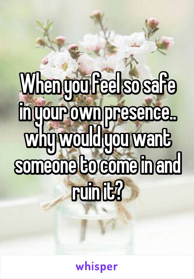 When you feel so safe in your own presence.. why would you want someone to come in and ruin it?