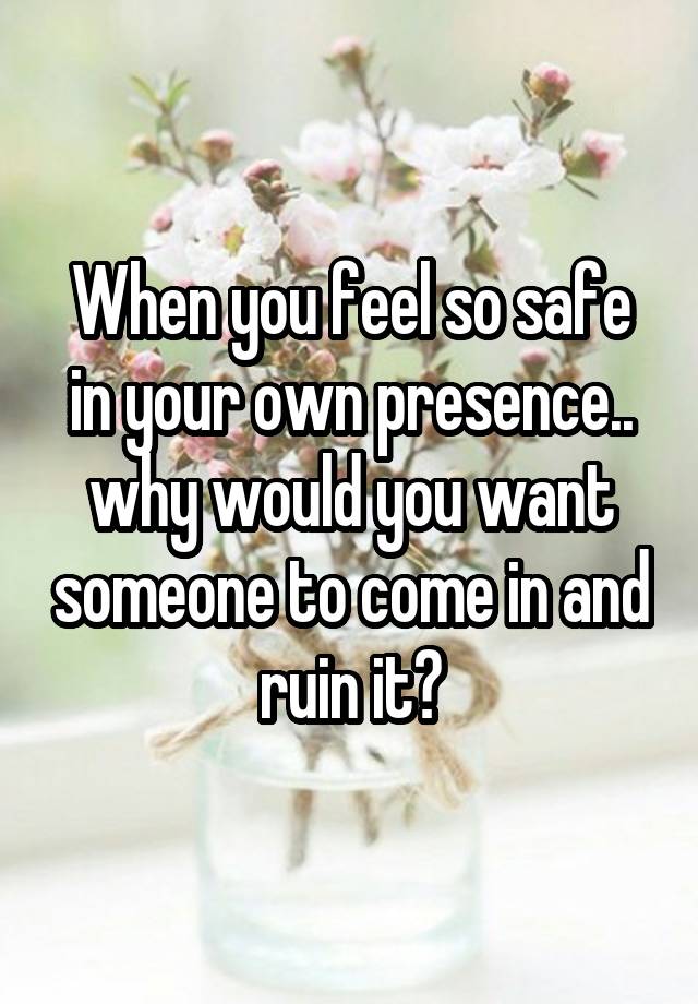 When you feel so safe in your own presence.. why would you want someone to come in and ruin it?