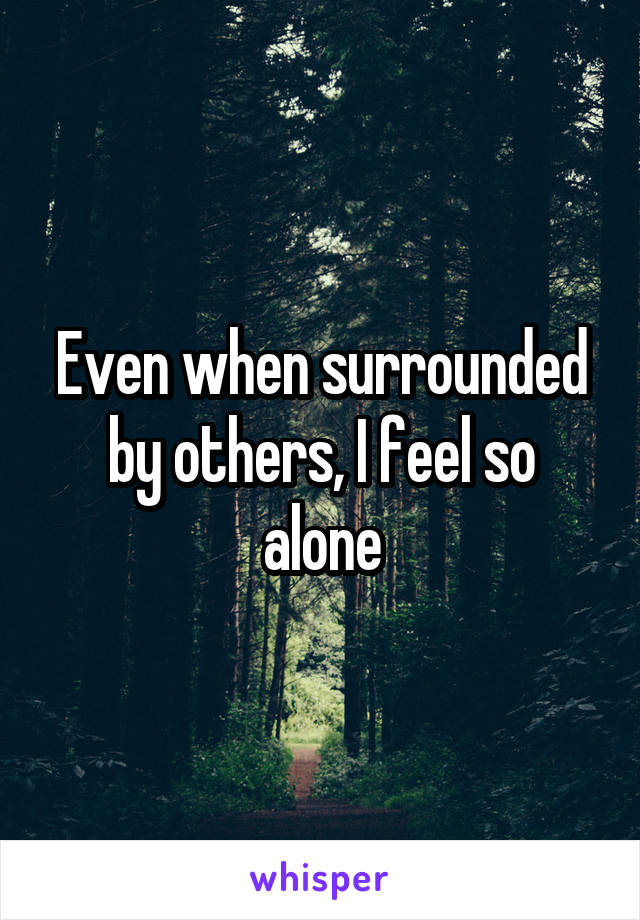 Even when surrounded by others, I feel so alone