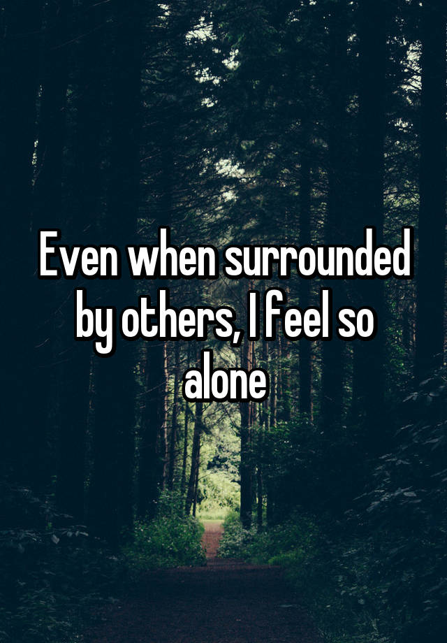 Even when surrounded by others, I feel so alone