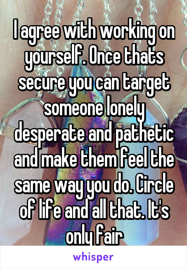 I agree with working on yourself. Once thats secure you can target someone lonely desperate and pathetic and make them feel the same way you do. Circle of life and all that. It's only fair