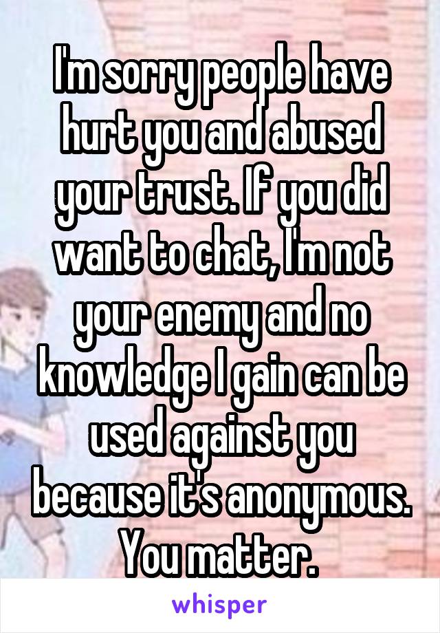 I'm sorry people have hurt you and abused your trust. If you did want to chat, I'm not your enemy and no knowledge I gain can be used against you because it's anonymous. You matter. 