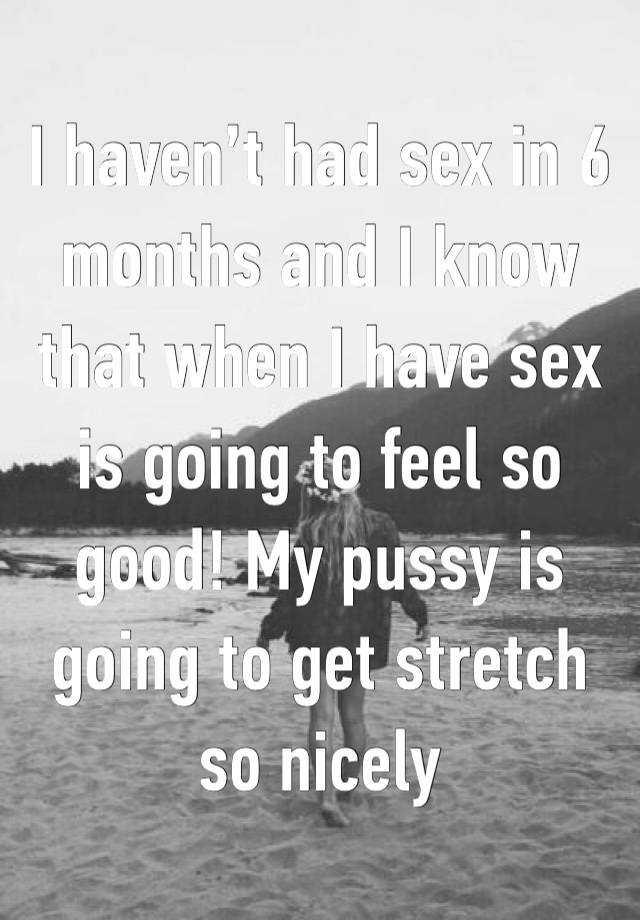 I haven’t had sex in 6 months and I know that when I have sex is going to feel so good! My pussy is going to get stretch so nicely 