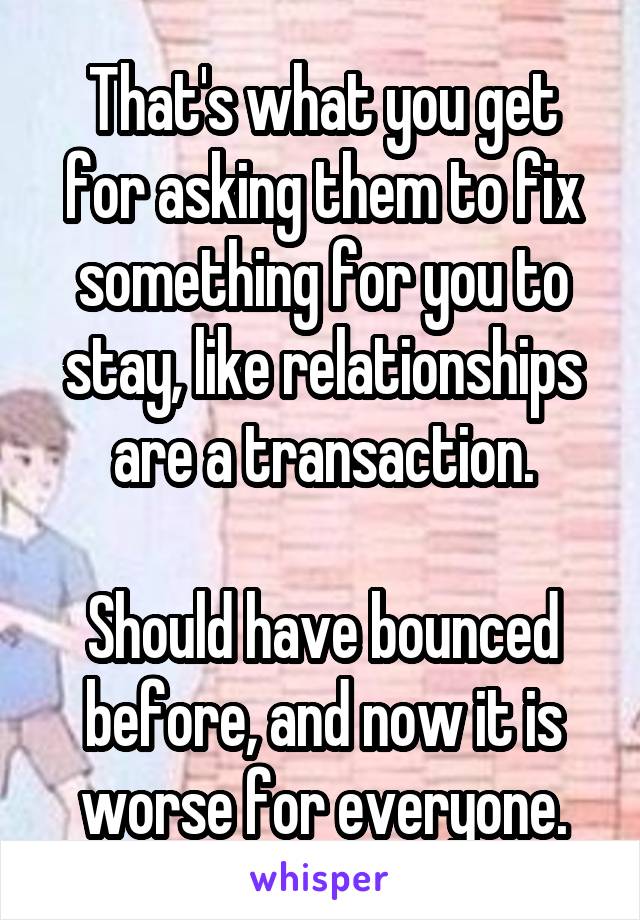 That's what you get for asking them to fix something for you to stay, like relationships are a transaction.

Should have bounced before, and now it is worse for everyone.