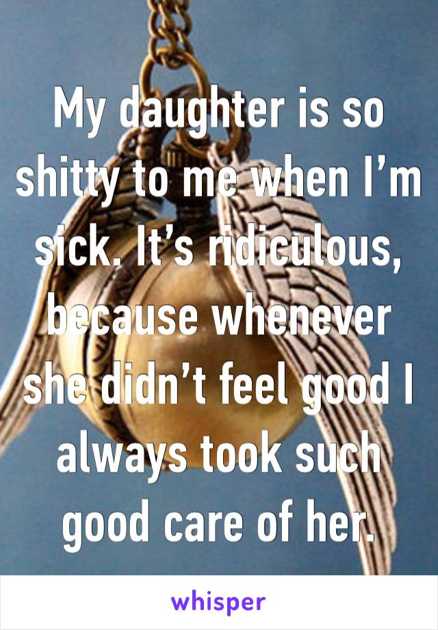 My daughter is so shitty to me when I’m sick. It’s ridiculous, because whenever she didn’t feel good I always took such good care of her. 