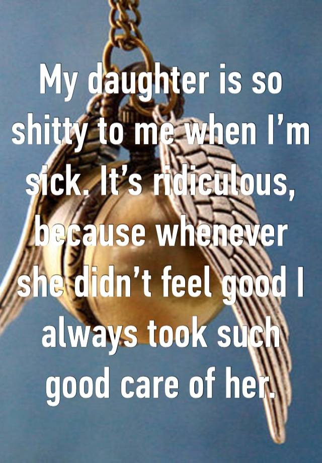 My daughter is so shitty to me when I’m sick. It’s ridiculous, because whenever she didn’t feel good I always took such good care of her. 