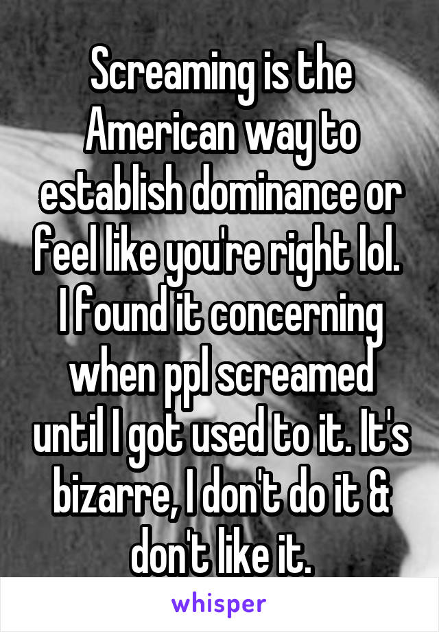 Screaming is the American way to establish dominance or feel like you're right lol. 
I found it concerning when ppl screamed until I got used to it. It's bizarre, I don't do it & don't like it.