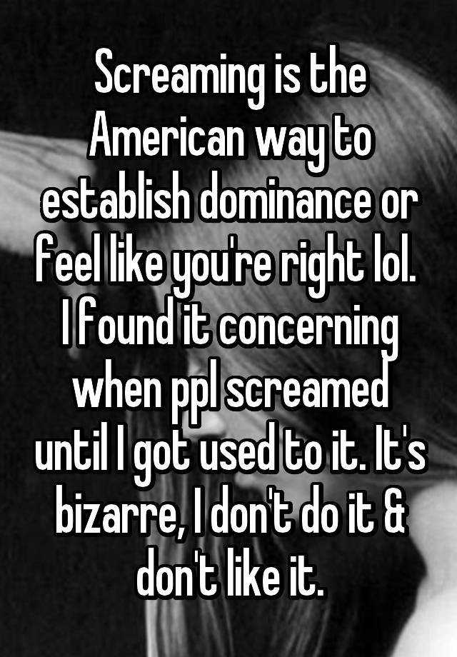 Screaming is the American way to establish dominance or feel like you're right lol. 
I found it concerning when ppl screamed until I got used to it. It's bizarre, I don't do it & don't like it.