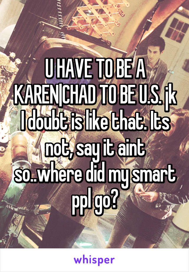 U HAVE TO BE A KAREN|CHAD TO BE U.S. jk I doubt is like that. Its not, say it aint so..where did my smart ppl go?