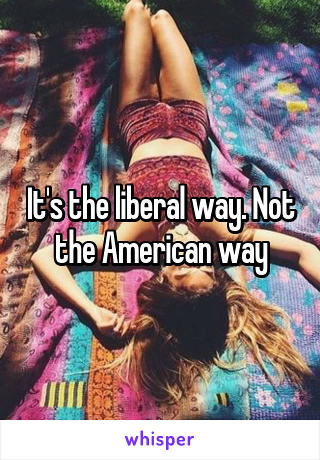 It's the liberal way. Not the American way