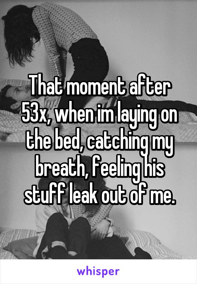 That moment after 53x, when im laying on the bed, catching my breath, feeling his stuff leak out of me.