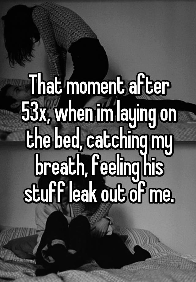 That moment after 53x, when im laying on the bed, catching my breath, feeling his stuff leak out of me.