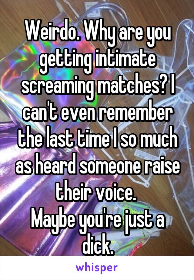 Weirdo. Why are you getting intimate screaming matches? I can't even remember the last time I so much as heard someone raise their voice. 
Maybe you're just a dick.