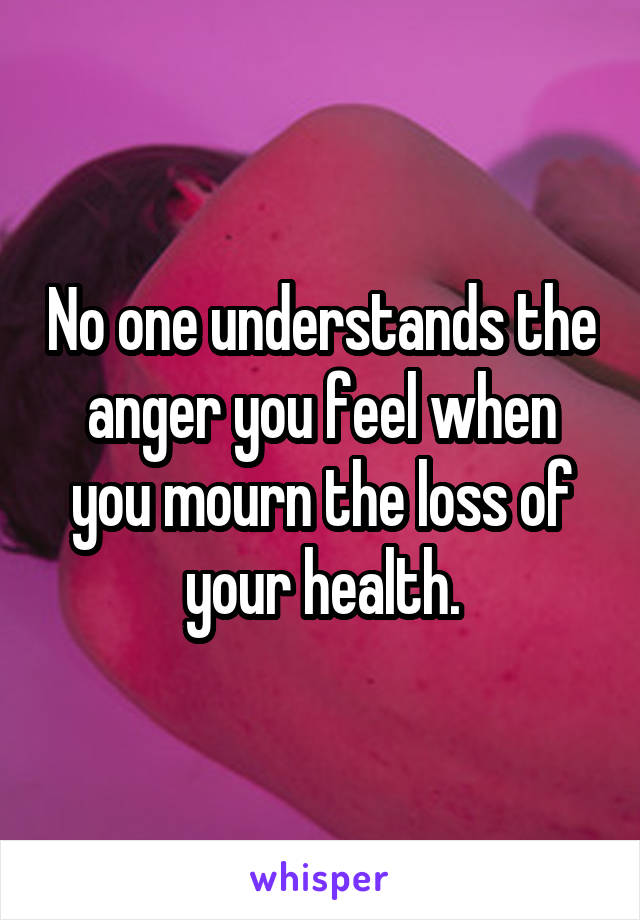 No one understands the anger you feel when you mourn the loss of your health.