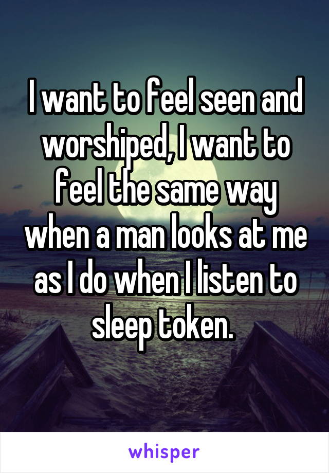 I want to feel seen and worshiped, I want to feel the same way when a man looks at me as I do when I listen to sleep token. 
