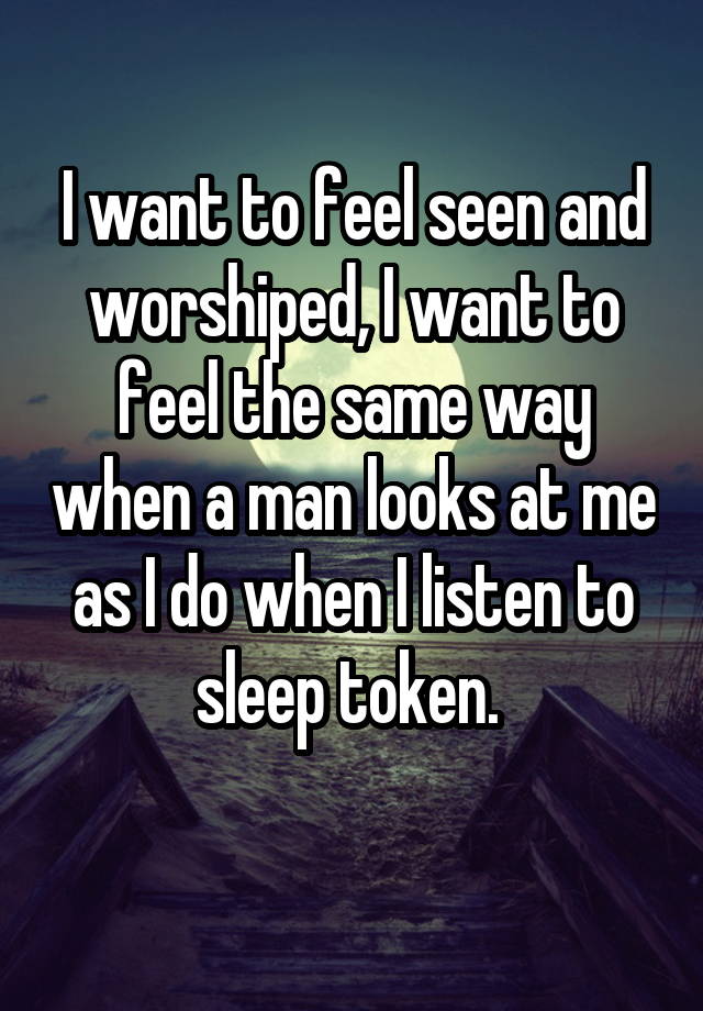 I want to feel seen and worshiped, I want to feel the same way when a man looks at me as I do when I listen to sleep token. 
