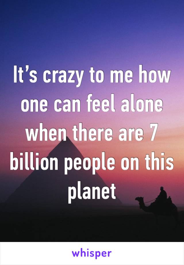 It’s crazy to me how one can feel alone when there are 7 billion people on this planet 