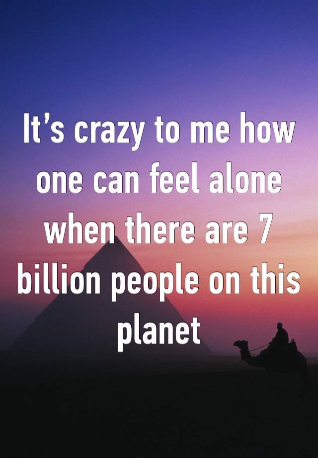 It’s crazy to me how one can feel alone when there are 7 billion people on this planet 