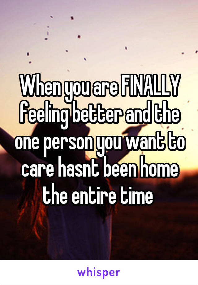 When you are FINALLY feeling better and the one person you want to care hasnt been home the entire time 