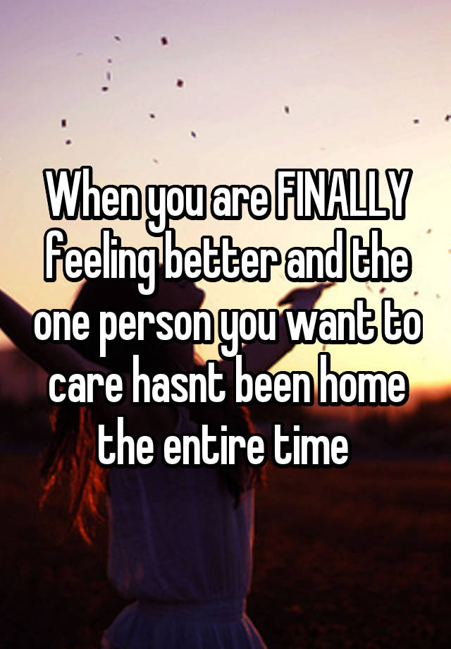 When you are FINALLY feeling better and the one person you want to care hasnt been home the entire time 