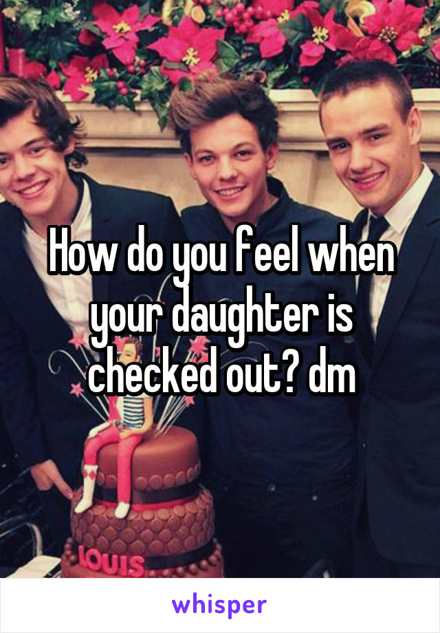 How do you feel when your daughter is checked out? dm