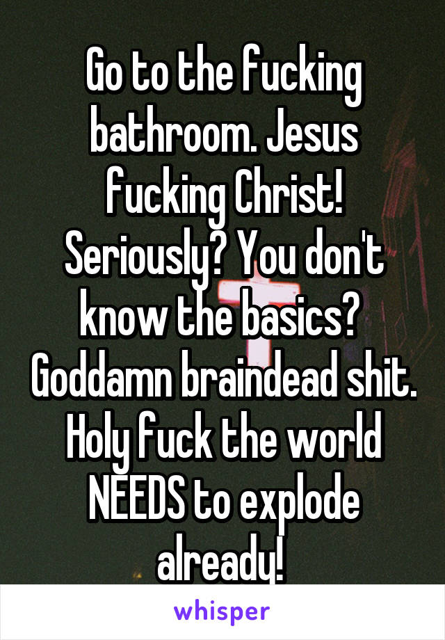 Go to the fucking bathroom. Jesus fucking Christ! Seriously? You don't know the basics?  Goddamn braindead shit. Holy fuck the world NEEDS to explode already! 