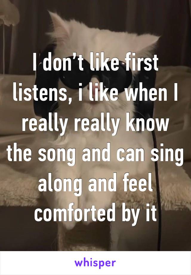 I don’t like first listens, i like when I really really know the song and can sing along and feel comforted by it