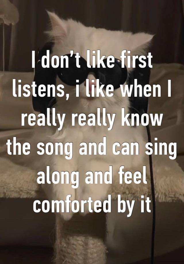 I don’t like first listens, i like when I really really know the song and can sing along and feel comforted by it