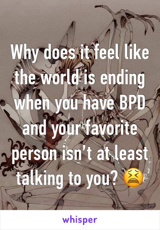 Why does it feel like the world is ending when you have BPD and your favorite person isn’t at least talking to you? 😫