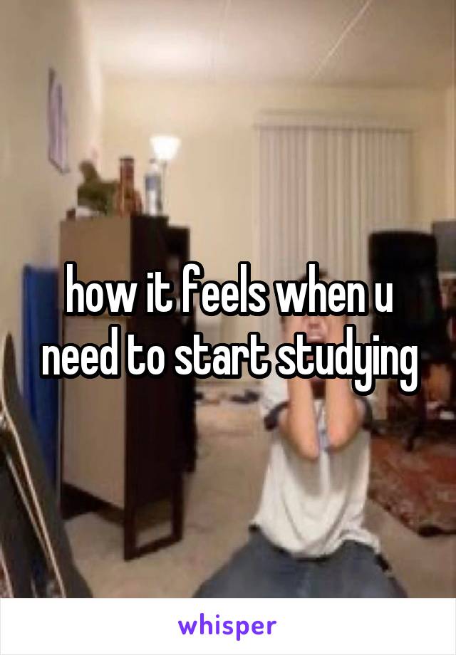 how it feels when u need to start studying