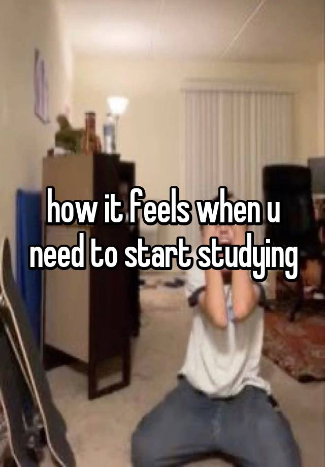 how it feels when u need to start studying