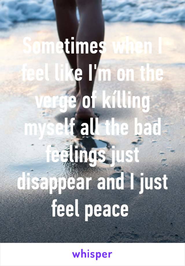 Sometimes when I feel like I'm on the verge of kílling myself all the bad feelings just disappear and I just feel peace 