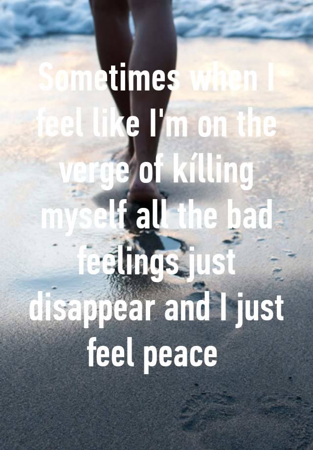 Sometimes when I feel like I'm on the verge of kílling myself all the bad feelings just disappear and I just feel peace 