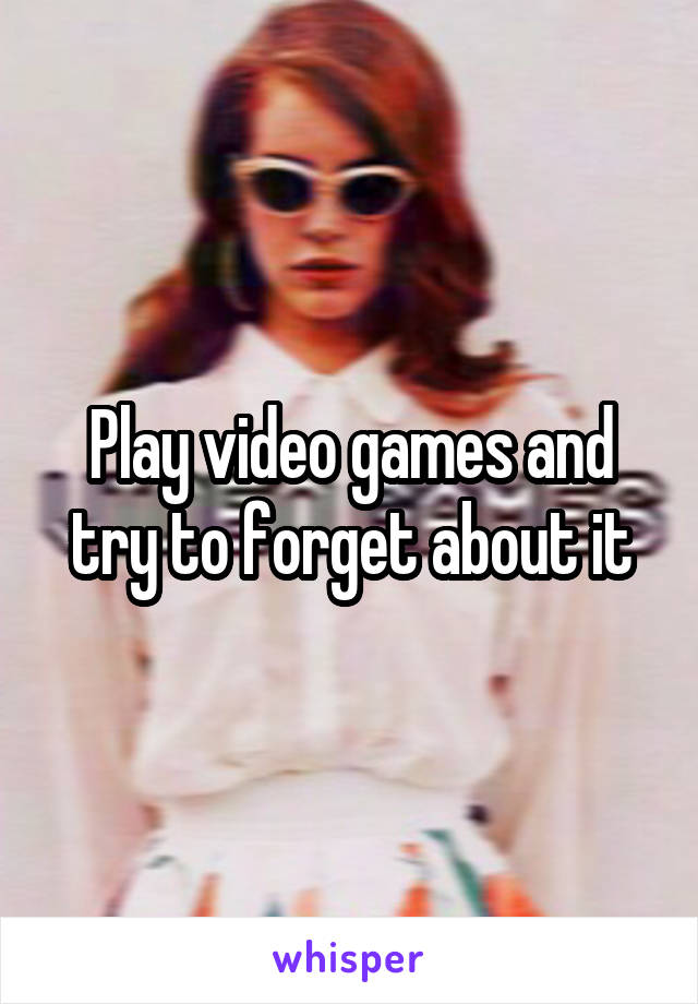 Play video games and try to forget about it