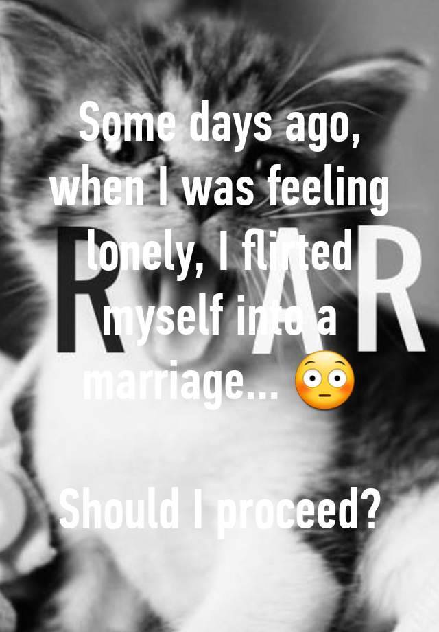 Some days ago, when I was feeling lonely, I flirted myself into a marriage... 😳

Should I proceed?