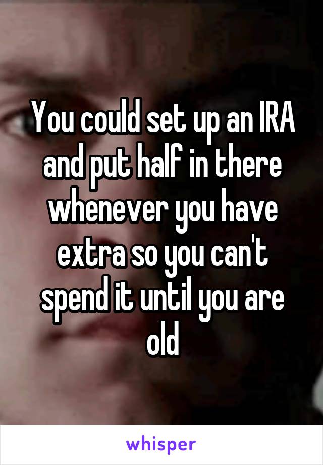 You could set up an IRA and put half in there whenever you have extra so you can't spend it until you are old