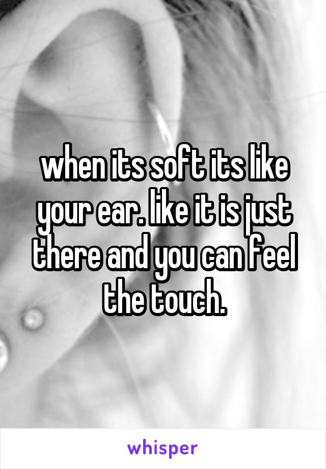 when its soft its like your ear. like it is just there and you can feel the touch.